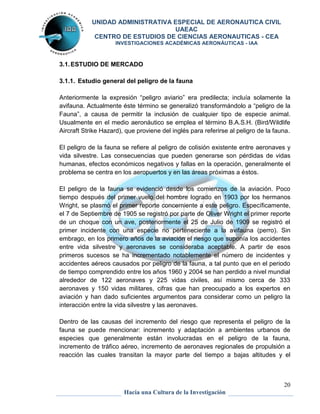 UNIDAD ADMINISTRATIVA ESPECIAL DE AERONAUTICA CIVIL 
UAEAC 
CENTRO DE ESTUDIOS DE CIENCIAS AERONAUTICAS - CEA 
INVESTIGACIONES ACADÉMICAS AERONÁUTICAS - IAA 
Anteriormente la expresión “peligro aviario” era predilecta; incluía solamente la 
avifauna. Actualmente éste término se generalizó transformándolo a “peligro de la 
Fauna”, a causa de permitir la inclusión de cualquier tipo de especie animal. 
Usualmente en el medio aeronáutico se emplea el término B.A.S.H. (Bird/Wildlife 
Aircraft Strike Hazard), que proviene del inglés para referirse al peligro de la fauna. 
El peligro de la fauna se refiere al peligro de colisión existente entre aeronaves y 
vida silvestre. Las consecuencias que pueden generarse son pérdidas de vidas 
humanas, efectos económicos negativos y fallas en la operación, generalmente el 
problema se centra en los aeropuertos y en las áreas próximas a éstos. 
El peligro de la fauna se evidenció desde los comienzos de la aviación. Poco 
tiempo después del primer vuelo del hombre logrado en 1903 por los hermanos 
Wright, se plasmó el primer reporte concerniente a este peligro. Específicamente, 
el 7 de Septiembre de 1905 se registró por parte de Oliver Wright el primer reporte 
de un choque con un ave, posteriormente el 25 de Julio de 1909 se registró el 
primer incidente con una especie no perteneciente a la avifauna (perro). Sin 
embrago, en los primero años de la aviación el riesgo que suponía los accidentes 
entre vida silvestre y aeronaves se consideraba aceptable. A partir de esos 
primeros sucesos se ha incrementado notablemente el número de incidentes y 
accidentes aéreos causados por peligro de la fauna, a tal punto que en el periodo 
de tiempo comprendido entre los años 1960 y 2004 se han perdido a nivel mundial 
alrededor de 122 aeronaves y 225 vidas civiles, así mismo cerca de 333 
aeronaves y 150 vidas militares, cifras que han preocupado a los expertos en 
aviación y han dado suficientes argumentos para considerar como un peligro la 
interacción entre la vida silvestre y las aeronaves. 
Dentro de las causas del incremento del riesgo que representa el peligro de la 
fauna se puede mencionar: incremento y adaptación a ambientes urbanos de 
especies que generalmente están involucradas en el peligro de la fauna, 
incremento de tráfico aéreo, incremento de aeronaves regionales de propulsión a 
reacción las cuales transitan la mayor parte del tiempo a bajas altitudes y el 
20 
3.1. ESTUDIO DE MERCADO 
3.1.1. Estudio general del peligro de la fauna 
Hacia una Cultura de la Investigación 
 
