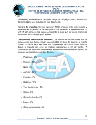 UNIDAD ADMINISTRATIVA ESPECIAL DE AERONAUTICA CIVIL 
UAEAC 
CENTRO DE ESTUDIOS DE CIENCIAS AERONAUTICAS - CEA 
INVESTIGACIONES ACADÉMICAS AERONÁUTICAS - IAA 
factibilidad y viabilidad de un UAV para mitigación del peligro aviario es sustraída 
de dicho reporte y es expuesta en este documento. 
Número de impactos: Se han reportaron 89727 choques entre vida silvestre y 
aeronaves en el periodo de 19 años para el cual se realizó el reporte número 15. 
El 97.4 por ciento de los casos corresponde a aves, 2.1 por ciento mamíferos 
terrestres 0.3 murciélagos y 0.1 reptiles 
Componentes aeronáuticos afectados: Los motores de las aeronaves son los 
componentes que tienen mayor susceptibilidad al daño de acuerdo al reporte 
número 15 de la FAA. De todos los componentes reportados como dañados 
debido al impacto con aves los motores representan el 32 por ciento. A 
continuación se listan los componentes aeronáuticos que recibieron impacto de 
aves con su respectivo porcentaje de daño: 
22 
Hacia una Cultura de la Investigación 
 Parabrisas - 6% 
 Motores - 32% 
 Nariz - 6% 
 Ala/rotor - 23% 
 Fuselaje - 4% 
 Radomo - 10% 
 Tren de aterrizaje - 3% 
 Hélice - 2% 
 Conjunto de cola - 4% 
 Luces - 4% 
 Otros componentes - 8% 
 