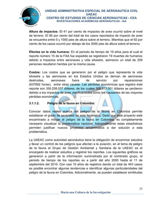 UNIDAD ADMINISTRATIVA ESPECIAL DE AERONAUTICA CIVIL 
UAEAC 
CENTRO DE ESTUDIOS DE CIENCIAS AERONAUTICAS - CEA 
INVESTIGACIONES ACADÉMICAS AERONÁUTICAS - IAA 
Altura de impactos: El 41 por ciento de impactos de aves ocurrió sobre el nivel 
de terreno. El 80 por ciento del total de los casos reportados de impacto de aves 
se encuentra entre 0 y 1000 pies de altura sobre el terreno. Mientras que el 92 por 
ciento de los casos ocurrió por debajo de los 3000 pies de altura sobre el terreno. 
Efectos en la vida humana: En el periodo de tiempo de 19 años para el cual el 
reporte número 15 de la FAA fue expedido se registraron 19 muertes de humanos 
debido a impactos entre aeronaves y vida silvestre, asimismo un total de 209 
personas resultaron heridas por la misma causa. 
Costos: Los costos que se generaron por el peligro que representa la vida 
silvestre y las aeronaves en los Estados Unidos se derivan de aeronaves 
destruidas, aeronaves fuera de servicio por reparaciones 
(637692 horas), entre otras causas. Las pérdidas económicas que registra éste 
reporte son 350.258.037 dólares, de los cuales 308.313.001 dólares se perdieron 
debido a los impactos de aves clasificándolos como los causantes de las mayores 
pérdidas económicas. 
Conocer datos reales acerca del peligro de la fauna en Colombia permite 
establecer el grado de severidad de este fenómeno. Dado que este proyecto está 
encaminado a mitigar el peligro de la fauna en Colombia, es completamente 
necesario visualizar la problemática nacional. Adicionalmente estas estadísticas 
permiten justificar nuevos proyectos encaminados a dar solución a esta 
problemática. 
La UAEAC como autoridad aeronáutica tiene la obligación de encaminar estudios 
y llevar un control de los peligros que afectan a la aviación, en el tema de peligro 
de la fauna el Grupo de Gestión Ambiental y Sanitaria de la UAEAC es el 
encargado de realizar estudios y registrar los reportes. Los siguientes gráficos se 
generaron a partir de la información suministrada por el nombrado grupo, el 
periodo de tiempo de los reportes es a partir del año 2000 hasta el 11 de 
septiembre del 2010. Con casi 10 años de registros dando un total de 443 casos 
es posible encontrar algunas tendencias e identificar algunas particularidades del 
peligro de la fauna en Colombia. Adicionalmente, se pueden establecer similitudes 
23 
3.1.1.2. Peligro de la fauna en Colombia: 
Hacia una Cultura de la Investigación 
 
