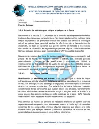 UNIDAD ADMINISTRATIVA ESPECIAL DE AERONAUTICA CIVIL 
UAEAC 
CENTRO DE ESTUDIOS DE CIENCIAS AERONAUTICAS - CEA 
INVESTIGACIONES ACADÉMICAS AERONÁUTICAS - IAA 
46 
Hacia una Cultura de la Investigación 
Milano 
Mississippi 
Ictinia mississippiensis - - - - 
Fuente: Autores 
3.1.3. Estudio de métodos para mitigar el peligro de la fauna 
De acuerdo a la sección 3.1.1, el peligro de la fauna ha estado presente desde los 
inicios de la aviación por consiguiente se han desarrollado muchos métodos para 
mitigar el problema. Es primordial conocer las tácticas que ofrece la tecnología 
actual, en primer lugar permitirá evaluar la efectividad de la herramientas de 
dispersión, es decir las opciones que puede permite el mercado a los nuevos 
dispositivos de dispersión, en segundo lugar plantear alguna combinación de las 
técnicas actuales para que sean incorporadas al UAV (requisitos de diseño). 
Básicamente existen dos tipos de tácticas para la mitigación o eliminación del 
peligro de la fauna; los métodos pasivos y activos. Las técnicas pasivas 
principalmente consisten en la modificación y exclusión del hábitat y 
modificaciones de los programas de vuelo de aeronaves. Los métodos activos 
consisten en la repulsión, hostigamiento, expulsión y remoción de la fauna. A 
continuación se explica a manera general éstas estrategias. 
3.1.3.1. Estrategias Pasivas 
Modificación y exclusión del hábitat: Esta es sin lugar a duda la mejor 
estrategia para abordar el peligro de la fauna ya que se está atacando el problema 
de raíz. Sin embargo, es una estrategia a largo plazo en donde implica la inversión 
de muchos recursos económicos. Con esta táctica se busca y eliminar cualquier 
característica de los aeropuertos que pueden atraer vida silvestre. Generalmente 
se busca eliminar las fuentes de alimento, abrigo o refugios, sitios de anidación y 
agua. Una de las grandes ventajas de esta estrategia es el poco daño hacia la 
vida silvestre; no es necesario matar o hacer sufrir a las especies. 
Para eliminar las fuentes de alimento es necesario mantener un control sobre la 
vegetación en el aeropuerto y sus alrededores, control sobre la agricultura en las 
cercanías de los aeropuertos, eliminar algunas especies que atraen a la vida 
silvestre como por ejemplo roedores y controlar vertederos de basuras en las 
proximidades de los aeropuertos o en su defecto eliminarlos. 
 