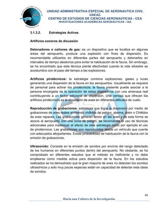 UNIDAD ADMINISTRATIVA ESPECIAL DE AERONAUTICA CIVIL 
UAEAC 
CENTRO DE ESTUDIOS DE CIENCIAS AERONAUTICAS - CEA 
INVESTIGACIONES ACADÉMICAS AERONÁUTICAS - IAA 
Detonadores o cañones de gas: es un dispositivo que se localiza en algunas 
áreas del aeropuerto, produce una explosión con fines de dispersión. Es 
recomendable utilizarlos en diferentes partes del aeropuerto y detonarlos en 
intervalos de tiempo aleatorios para evitar la habituación de la fauna. Sin embrago, 
se ha encontrado que esta técnica pierde efectividad cuando la vida silvestre se 
acostumbra con el paso del tiempo a las explosiones. 
Artificios pirotécnicos: la estrategia combina explosiones, gases y luces 
generando una dispersión de la fauna en los aeropuertos. Usualmente se requiere 
de personal para activar los pirotécnicos, la fauna presente puede asociar a la 
persona encargada de la operación de estos dispositivos con una amenaza real 
contribuyendo a un factor adicional de dispersión. Una ventaja que ofrecen los 
artificios pirotécnicos es la dispersión de aves en diferentes altitudes de vuelo. 
Reproducción de grabaciones: estrategia que logra la dispersión por medio de 
grabaciones de aves reales emitiendo chillidos de peligro, alarma, dolor o Chillidos 
de aves rapaces. Las grabaciones generan temor en las aves y de esta forma se 
asocia al aeropuerto con una zona de peligro, se recomienda el uso de técnicas 
adicionales para maximizar el efecto de esta estrategia como por ejemplo el uso 
de pirotécnicos. Las grabaciones son reproducidas desde un vehículo que cuente 
con adecuados altoparlantes. Existe probabilidad de habituación de la fauna con la 
emisión de grabaciones. 
Ultrasonido: Consiste en la emisión de sonidos por encima del rango detectado 
de los humanos en diferentes puntos dentro del aeropuerto. No obstante, se ha 
comprobado en diferentes estudios que el método es ineficiente y no debe 
emplearse como medida activa para dispersión de la fauna. En los estudios 
realizados se ha demostrado que la gran mayoría de aves no detectan los sonidos 
ultrasónicos y solo muy pocas especias están en capacidad de detectar esta clase 
de sonidos. 
48 
3.1.3.2. Estrategias Activas 
Artificios sonoros de disuasión 
Hacia una Cultura de la Investigación 
 