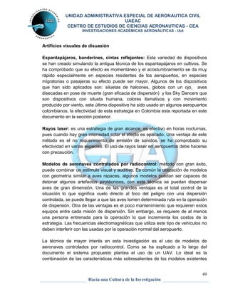 UNIDAD ADMINISTRATIVA ESPECIAL DE AERONAUTICA CIVIL 
UAEAC 
CENTRO DE ESTUDIOS DE CIENCIAS AERONAUTICAS - CEA 
INVESTIGACIONES ACADÉMICAS AERONÁUTICAS - IAA 
Espantapájaros, banderines, cintas reflejantes: Esta variedad de dispositivos 
se han creado simulando la antigua técnica de los espantapájaros en cultivos. Se 
ha comprobado que su efecto es momentáneo y el acostumbramiento se da muy 
rápido especialmente en especies residentes de los aeropuertos, en especies 
migratorias o pasajeras su efecto puede ser mayor. Algunos de los dispositivos 
que han sido aplicados son: siluetas de halcones, globos con un ojo, aves 
disecadas en pose de muerte (gran eficacia de dispersión) y los Sky Dancers que 
son dispositivos con silueta humana, colores llamativos y con movimiento 
producido por viento, este último dispositivo ha sido usado en algunos aeropuertos 
colombianos, la efectividad de esta estrategia en Colombia esta reportada en este 
documento en la sección posterior. 
Rayos laser: es una estrategia de gran alcance, es efectivo en horas nocturnas, 
pues cuando hay gran intensidad solar el efecto es opacado. Una ventaja de este 
método es el no requerimiento de emisión de sonidos, se ha comprobado su 
efectividad en varias especies. El uso de rayos laser en aeropuertos debe hacerse 
con precaución. 
Modelos de aeronaves controlados por radiocontrol: método con gran éxito, 
puede combinar un estimulo visual y auditivo. Es común la utilización de modelos 
con geometría similar a aves rapaces, algunos modelos puedan ser capaces de 
detonar algunos artefactos pirotécnicos, con esta técnica se puedan dispersar 
aves de gran dimensión. Una de las grandes ventajas es el total control de la 
situación lo que significa vuelo directo al foco del peligro con una dispersión 
controlada, se puede llegar a que las aves tomen determinada ruta en la operación 
de dispersión. Otra de las ventajas es el poco mantenimiento que requieren estos 
equipos entre cada misión de dispersión. Sin embargo, se requiere de al menos 
una persona entrenada para la operación lo que incrementa los costos de la 
estrategia. Las frecuencias electromagnéticas que utiliza este tipo de vehículos no 
deben interferir con las usadas por la operación normal del aeropuerto. 
La técnica de mayor interés en esta investigación es el uso de modelos de 
aeronaves controlados por radiocontrol. Como se ha explicado a lo largo del 
documento el sistema propuesto plantea el uso de un UAV. Lo ideal es la 
combinación de las características más sobresalientes de los modelos existentes 
49 
Artificios visuales de disuasión 
Hacia una Cultura de la Investigación 
 