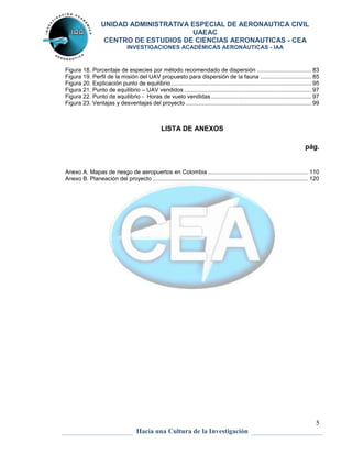 UNIDAD ADMINISTRATIVA ESPECIAL DE AERONAUTICA CIVIL 
UAEAC 
CENTRO DE ESTUDIOS DE CIENCIAS AERONAUTICAS - CEA 
INVESTIGACIONES ACADÉMICAS AERONÁUTICAS - IAA 
Figura 18. Porcentaje de especies por método recomendado de dispersión .................................. 83 
Figura 19. Perfil de la misión del UAV propuesto para dispersión de la fauna ................................ 85 
Figura 20. Explicación punto de equilibrio ........................................................................................ 95 
Figura 21. Punto de equilibrio – UAV vendidos ................................................................................ 97 
Figura 22. Punto de equilibrio - Horas de vuelo vendidas ............................................................... 97 
Figura 23. Ventajas y desventajas del proyecto ............................................................................... 99 
5 
LISTA DE ANEXOS 
Hacia una Cultura de la Investigación 
pág. 
Anexo A. Mapas de riesgo de aeropuertos en Colombia ............................................................... 110 
Anexo B. Planeación del proyecto .................................................................................................. 120 
 