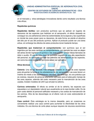UNIDAD ADMINISTRATIVA ESPECIAL DE AERONAUTICA CIVIL 
UAEAC 
CENTRO DE ESTUDIOS DE CIENCIAS AERONAUTICAS - CEA 
INVESTIGACIONES ACADÉMICAS AERONÁUTICAS - IAA 
en el mercado y otras estrategias innovadoras dando como resultado una técnica 
más eficaz. 
50 
Hacia una Cultura de la Investigación 
Repelentes químicos 
Repelentes táctiles: son productos químicos que se aplican en lugares de 
descanso de las especies que habitúan en el aeropuerto, el efecto deseado es 
conseguir es una adherencia entre las extremidades de la especie y las superficies 
en donde las aves posan para su descanso, de esta forma se pierde el atractivo 
del sitio por el uso del producto químico. Aplicar el producto puede ser una tarea 
ardua, sin embargo los efectos de estos productos duran bastante tiempo. 
Repelentes que trastornan el comportamiento: son químicos que al ser 
ingeridos por las aves cambian su comportamiento, por ejemplo las aves se alejan 
del aérea donde ingirieron el químico o las aves pueden emitan falsas llamadas de 
dolor o auxilio. El uso de ésta clase de químicos requiere de una alta capacitación 
del personal, es necesario conocer los patrones de alimentación de las especies, 
así como los sitios donde los químicos deben ser aplicados. 
Otras técnicas 
Cetrería: Una de las técnicas más antiguas consiste en el uso de aves rapaces 
para ahuyentar la fauna en los alrededores de los aeropuertos. Las aves tienen un 
instinto de miedo a los depredadores naturales. Sin embrago, es una práctica que 
es costosa, requiere de personal altamente calificado para el adecuado manejo de 
las aves repaces, además del costo necesario para la manutención de las aves 
usadas. Existen modelos de UAV que emulan la cetrería. 
Caninos entrenados: El efecto es similar al de la cetrería, las especies son 
expuestas a un depredador natural que usualmente es la raza bordier collie. Es de 
gran costo debido al personal calificado necesario y los costos de manutención de 
los caninos. Otra de las desventajas es el efecto nulo en aves sobrevolando el 
aeropuerto. 
Caza control: Ésta estrategia es la menos deseable, pero en ocasiones es 
conveniente realizar una caza control para aumentar la efectividad de los otros 
métodos. Es una técnica de corto plazo aunque requiere de recursos económicos 
 