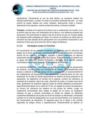 UNIDAD ADMINISTRATIVA ESPECIAL DE AERONAUTICA CIVIL 
UAEAC 
CENTRO DE ESTUDIOS DE CIENCIAS AERONAUTICAS - CEA 
INVESTIGACIONES ACADÉMICAS AERONÁUTICAS - IAA 
significativos. Previamente al uso de ésta táctica, es necesario realizar los 
estudios pertinentes y cumplir con toda la normativa ambiental del país. La caza 
control se puede realizar por varios métodos; destruyendo nidos y huevos, 
disparando a las especies, usando sustancias toxicas y trampas mortales. 
Trampas: consiste en la captura de la fauna viva o conllevando a la muerte, si es 
el primer caso se hace una reubicación de la fauna a una distancia prudente del 
aeropuerto. Se recomienda la captura viva de la fauna ya que en muchas partes 
las especies están protegidas por leyes. En cuanto a la avifauna se utiliza para la 
remoción de aves rapaces de los aeropuertos con una posterior reubicación a una 
distancia mínima que varía entre 50 y 85 km según la literatura. 
El conocimiento de los métodos empleados en Colombia para la reducción del 
peligro de la fauna es de gran importancia. Se presenta información encontrada 
acerca de los métodos, estrategias, estudios y planes realizados en algunos 
aeropuertos de Colombia con peligro de la fauna. Esta información se obtiene con 
el apoyo del Grupo de Gestión Ambiental y Sanitaria de la UAEAC quienes 
suministraron estudios de fauna en 10 aeropuertos de Colombia. 
La empresa AMBIOTEC LTDA realizó en el 2008 los estudios de los aeropuertos 
de Armenia, Cúcuta y Neiva por encargo de la UAEAC. El procedimiento para 
evaluar y elaborar el plan de manejo de fauna empezó con un reconocimiento de 
las instalaciones del aeropuerto y sus operaciones, posteriormente se hizo una 
evaluación de la pista en donde básicamente se observó la fauna presente en el 
aeropuerto, se registraron el nombre de la especie, numero de individuos, la 
actividad de la especie, altura de vuelo, dirección de vuelo y si existe cruce de la 
pista. Igualmente se evaluaron algunas áreas de interés aledañas al aeropuerto, 
específicamente dentro de un radio de 13 km; se registró el número de especies y 
el número de individuos por especie en los puntos de interés. Luego, se 
implementó herramientas para mitigar el peligro de la fauna; se emplearon 
cañones de gas y caninos entrenados en donde se rotaban en diferentes 
cuadrantes alrededores de la pista con el fin de evaluar su efectividad y comprobar 
cambios en el nivel de peligrosidad con el uso de herramientas y en ausencia de 
las herramientas de dispersión. El siguiente paso fue el apoyo a los comités 
regionales de peligro aviario y capacitaciones. Posteriormente se elaboró un 
51 
3.1.3.3. Estrategias usadas en Colombia 
Hacia una Cultura de la Investigación 
 