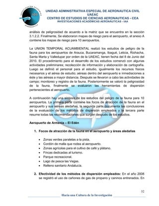 UNIDAD ADMINISTRATIVA ESPECIAL DE AERONAUTICA CIVIL 
UAEAC 
CENTRO DE ESTUDIOS DE CIENCIAS AERONAUTICAS - CEA 
INVESTIGACIONES ACADÉMICAS AERONÁUTICAS - IAA 
análisis de peligrosidad de acuerdo a la matriz que se encuentra en la sección 
3.1.2.2. Finalmente, Se elaboraron mapas de riesgo para el aeropuerto, el anexo A 
contiene los mapas de riesgo para 10 aeropuertos. 
La UNION TEMPORAL ACUAMBIENTAL realizó los estudios de peligro de la 
fauna para los aeropuertos de Arauca, Bucaramanga, Ibagué, Leticia, Riohacha, 
Santa Marta y Valledupar por orden de la UAEAC, tienen fecha del 8 de Junio del 
2010. El procedimiento para el desarrollo de los estudios comenzó con algunas 
actividades preliminares; recolección de información y elaboración de cartografía. 
Luego se definió el personal para el estudio, igualmente los recursos físicos 
necesarios y el aérea de estudio; aéreas dentro del aeropuerto e inmediaciones a 
éste y las aéreas a mayor distancia. Después se llevaron a cabo las actividades de 
campo; monitoreo y registro de la fauna. Posteriormente se valoró la peligrosidad 
de la fauna, finalmente se evaluaron las herramientas de dispersión 
pertenecientes al aeropuerto. 
A continuación hay una síntesis de los estudios del peligro de la fauna para 10 
aeropuertos. La primera parte contiene los focos de atracción de la fauna en el 
aeropuerto y sus aéreas aledañas, la segunda parte documenta las conclusiones 
de la evaluación de los métodos de dispersión empleados y la tercera parte 
resume todas las recomendaciones que surgen después de los estudios. 
2. Efectividad de los métodos de dispersión empleados: En el año 2008 
se registró el uso de cañones de gas de propano y caninos entrenados. En 
52 
Aeropuerto de Armenia – El Edén 
1. Focos de atracción de la fauna en el aeropuerto y áreas aledañas 
 Zonas verdes paralelas a la pista. 
 Cordón de malla que rodea al aeropuerto. 
 Zonas agrícolas para el cultivo de café y plátano. 
 Fincas dedicadas al turismo. 
 Parque recreacional. 
 Lago de pesca las Vegas. 
 Relleno sanitario Andalucía. 
Hacia una Cultura de la Investigación 
 