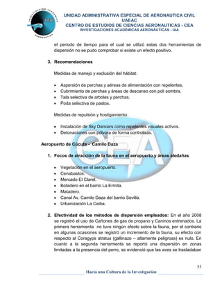 UNIDAD ADMINISTRATIVA ESPECIAL DE AERONAUTICA CIVIL 
UAEAC 
CENTRO DE ESTUDIOS DE CIENCIAS AERONAUTICAS - CEA 
INVESTIGACIONES ACADÉMICAS AERONÁUTICAS - IAA 
el periodo de tiempo para el cual se utilizó estas dos herramientas de 
dispersión no se pudo comprobar si existe un efecto positivo. 
2. Efectividad de los métodos de dispersión empleados: En el año 2008 
se registró el uso de Cañones de gas de propano y Caninos entrenados. La 
primera herramienta no tuvo ningún efecto sobre la fauna, por el contrario 
en algunas ocasiones se registró un incremento de la fauna, su efecto con 
respecto al Coragyps atratus (gallinazo – altamente peligrosa) es nulo. En 
cuanto a la segunda herramienta se reportó una dispersión en zonas 
limitadas a la presencia del perro, se evidenció que las aves se trasladaban 
53 
3. Recomendaciones 
Medidas de manejo y exclusión del hábitat: 
 Aspersión de perchas y aéreas de alimentación con repelentes. 
 Cubrimiento de perchas y áreas de descanso con poli sombra. 
 Tala selectiva de arboles y perchas. 
 Poda selectiva de pastos. 
Medidas de repulsión y hostigamiento: 
 Instalación de Sky Dancers como repelentes visuales activos. 
 Detonaciones con pólvora de forma controlada. 
Aeropuerto de Cúcuta - Camilo Daza 
1. Focos de atracción de la fauna en el aeropuerto y áreas aledañas 
 Vegetación en el aeropuerto. 
 Cenabastos. 
 Mercado El Claret. 
 Botadero en el barrio La Ermita. 
 Matadero. 
 Canal Av. Camilo Daza del barrio Sevilla. 
 Urbanización La Ceiba. 
Hacia una Cultura de la Investigación 
 