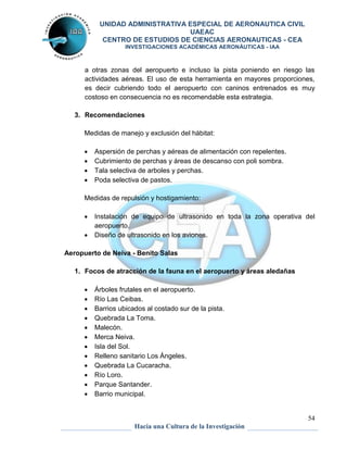 UNIDAD ADMINISTRATIVA ESPECIAL DE AERONAUTICA CIVIL 
UAEAC 
CENTRO DE ESTUDIOS DE CIENCIAS AERONAUTICAS - CEA 
INVESTIGACIONES ACADÉMICAS AERONÁUTICAS - IAA 
a otras zonas del aeropuerto e incluso la pista poniendo en riesgo las 
actividades aéreas. El uso de esta herramienta en mayores proporciones, 
es decir cubriendo todo el aeropuerto con caninos entrenados es muy 
costoso en consecuencia no es recomendable esta estrategia. 
 Instalación de equipo de ultrasonido en toda la zona operativa del 
54 
3. Recomendaciones 
Medidas de manejo y exclusión del hábitat: 
 Aspersión de perchas y aéreas de alimentación con repelentes. 
 Cubrimiento de perchas y áreas de descanso con poli sombra. 
 Tala selectiva de arboles y perchas. 
 Poda selectiva de pastos. 
Medidas de repulsión y hostigamiento: 
Hacia una Cultura de la Investigación 
aeropuerto. 
 Diseño de ultrasonido en los aviones. 
Aeropuerto de Neiva - Benito Salas 
1. Focos de atracción de la fauna en el aeropuerto y áreas aledañas 
 Árboles frutales en el aeropuerto. 
 Río Las Ceibas. 
 Barrios ubicados al costado sur de la pista. 
 Quebrada La Toma. 
 Malecón. 
 Merca Neiva. 
 Isla del Sol. 
 Relleno sanitario Los Ángeles. 
 Quebrada La Cucaracha. 
 Río Loro. 
 Parque Santander. 
 Barrio municipal. 
 