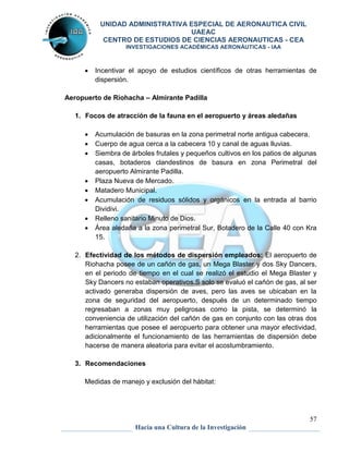 UNIDAD ADMINISTRATIVA ESPECIAL DE AERONAUTICA CIVIL 
UAEAC 
CENTRO DE ESTUDIOS DE CIENCIAS AERONAUTICAS - CEA 
INVESTIGACIONES ACADÉMICAS AERONÁUTICAS - IAA 
 Incentivar el apoyo de estudios científicos de otras herramientas de 
57 
Hacia una Cultura de la Investigación 
dispersión. 
Aeropuerto de Riohacha – Almirante Padilla 
1. Focos de atracción de la fauna en el aeropuerto y áreas aledañas 
 Acumulación de basuras en la zona perimetral norte antigua cabecera. 
 Cuerpo de agua cerca a la cabecera 10 y canal de aguas lluvias. 
 Siembra de árboles frutales y pequeños cultivos en los patios de algunas 
casas, botaderos clandestinos de basura en zona Perimetral del 
aeropuerto Almirante Padilla. 
 Plaza Nueva de Mercado. 
 Matadero Municipal. 
 Acumulación de residuos sólidos y orgánicos en la entrada al barrio 
Dividivi. 
 Relleno sanitario Minuto de Dios. 
 Área aledaña a la zona perimetral Sur, Botadero de la Calle 40 con Kra 
15. 
2. Efectividad de los métodos de dispersión empleados: El aeropuerto de 
Riohacha posee de un cañón de gas, un Mega Blaster y dos Sky Dancers, 
en el periodo de tiempo en el cual se realizó el estudio el Mega Blaster y 
Sky Dancers no estaban operativos.S solo se evaluó el cañón de gas, al ser 
activado generaba dispersión de aves, pero las aves se ubicaban en la 
zona de seguridad del aeropuerto, después de un determinado tiempo 
regresaban a zonas muy peligrosas como la pista, se determinó la 
conveniencia de utilización del cañón de gas en conjunto con las otras dos 
herramientas que posee el aeropuerto para obtener una mayor efectividad, 
adicionalmente el funcionamiento de las herramientas de dispersión debe 
hacerse de manera aleatoria para evitar el acostumbramiento. 
3. Recomendaciones 
Medidas de manejo y exclusión del hábitat: 
 