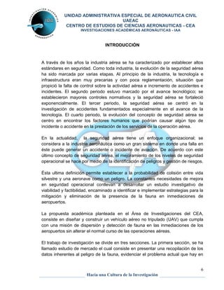 UNIDAD ADMINISTRATIVA ESPECIAL DE AERONAUTICA CIVIL 
UAEAC 
CENTRO DE ESTUDIOS DE CIENCIAS AERONAUTICAS - CEA 
INVESTIGACIONES ACADÉMICAS AERONÁUTICAS - IAA 
A través de los años la industria aérea se ha caracterizado por establecer altos 
estándares en seguridad. Como toda industria, la evolución de la seguridad aérea 
ha sido marcada por varias etapas. Al principio de la industria, la tecnología e 
infraestructura eran muy precarias y con poca reglamentación, situación que 
propició la falta de control sobre la actividad aérea e incremento de accidentes e 
incidentes. El segundo periodo estuvo marcado por el avance tecnológico; se 
establecieron mayores controles normativos y la seguridad aérea se fortaleció 
exponencialmente. El tercer periodo, la seguridad aérea se centró en la 
investigación de accidentes fundamentados especialmente en el avance de la 
tecnología. El cuarto periodo, la evolución del concepto de seguridad aérea se 
centro en encontrar los factores humanos que podrían causar algún tipo de 
incidente o accidente en la prestación de los servicios de la operación aérea. 
En la actualidad, la seguridad aérea tiene un enfoque organizacional; se 
considera a la industria aeronáutica como un gran sistema en donde una falla en 
éste puede generar un accidente o incidente de aviación. De acuerdo con este 
último concepto de seguridad aérea, el mejoramiento de los niveles de seguridad 
operacional se hace por medio de la identificación de peligros y gestión de riesgos. 
Ésta ultima definición permite establecer a la probabilidad de colisión entre vida 
silvestre y una aeronave como un peligro. La constantes necesidades de mejora 
en seguridad operacional conllevan a desarrollar un estudio investigativo de 
viabilidad y factibilidad, encaminado a identificar e implementar estrategias para la 
mitigación y eliminación de la presencia de la fauna en inmediaciones de 
aeropuertos. 
La propuesta académica planteada en el Área de Investigaciones del CEA, 
consiste en diseñar y construir un vehículo aéreo no tripulado (UAV) que cumpla 
con una misión de dispersión y detección de fauna en las inmediaciones de los 
aeropuertos sin alterar el normal curso de las operaciones aéreas. 
El trabajo de investigación se divide en tres secciones. La primera sección, se ha 
llamado estudio de mercado el cual consiste en presentar una recopilación de los 
datos inherentes al peligro de la fauna, evidenciar el problema actual que hay en 
6 
INTRODUCCIÓN 
Hacia una Cultura de la Investigación 
 