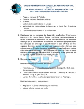 UNIDAD ADMINISTRATIVA ESPECIAL DE AERONAUTICA CIVIL 
UAEAC 
CENTRO DE ESTUDIOS DE CIENCIAS AERONAUTICAS - CEA 
INVESTIGACIONES ACADÉMICAS AERONÁUTICAS - IAA 
 Plaza de mercado El Poblado. 
 Plaza de mercado San Juan de Girón. 
 Huesera. 
 Matadero clandestino cerca de Lebrija. 
 Mal estado de contenedores de basura en el barrio San Antonio de 
61 
Hacia una Cultura de la Investigación 
Carrizal. 
 Contaminación del río Oro en el barrio Galán. 
2. Efectividad de los métodos de dispersión empleados: El aeropuerto 
cuenta con Sky dancer, Sound Blaster y cañón de gas para dispersar la 
fauna. El estudio de efectividad de las tres herramientas de dispersión 
concluyó que el Sound Blaster es inefectivo con especies peligrosas como 
los gallinazos, sin embargo el Sound Blaster es algo efectivo en otras 
especies de menor tamaño consideradas medianamente peligrosas para 
este aeropuerto. El cañón de gas no es efectivo contra el gallinazo; especie 
más peligrosa del aeropuerto. La combinacion del cañón de Gas y el Sound 
Blaster puede tener efectos positivos en la dispersión de los gallinazos. No 
se registran pruebas de efectividad del Sky Dancer. 
3. Recomendaciones 
Medidas de manejo y exclusión del hábitat: 
 Rocería o poda de los pastizales de las zonas de seguridad de la pista 
del aeropuerto. 
 Disminuir el número de operaciones entre las 11:00 a.m y la 1:00 p.m. y 
entre las 4:00 p.m. y las 5:00 p.m. 
 Manejo de residuos para los campesinos de la vereda Palonegro. 
Medidas de repulsión y hostigamiento: 
 Adquisición y uso de cañones de gas brasileros. 
 Uso de cetrería aunque sea costo. 
 