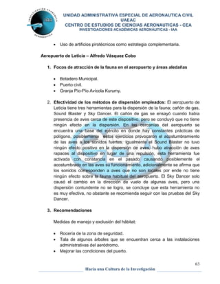 UNIDAD ADMINISTRATIVA ESPECIAL DE AERONAUTICA CIVIL 
UAEAC 
CENTRO DE ESTUDIOS DE CIENCIAS AERONAUTICAS - CEA 
INVESTIGACIONES ACADÉMICAS AERONÁUTICAS - IAA 
2. Efectividad de los métodos de dispersión empleados: El aeropuerto de 
Leticia tiene tres herramientas para la dispersión de la fauna; cañón de gas, 
Sound Blaster y Sky Dancer. El cañón de gas se ensayó cuando había 
presencia de aves cerca de este dispositivo, pero se concluyó que no tiene 
ningún efecto en la dispersión. En las cercanías del aeropuerto se 
encuentra una base del ejército en donde hay constantes prácticas de 
polígono, posiblemente estos ejercicios provocaron el acostumbramiento 
de las aves a los sonidos fuertes. Igualmente el Sound Blaster no tuvo 
ningún efecto positivo en la dispersión de aves, hubo atracción de aves 
rapaces al dispositivo en lugar de una repulsión, ésta herramienta fue 
activada con constancia en el pasado causando posiblemente el 
acostumbrado en las aves su funcionamiento, adicionalmente se afirma que 
los sonidos corresponden a aves que no son locales por ende no tiene 
ningún efecto sobre la fauna habitual del aeropuerto. El Sky Dancer solo 
causó el cambio en la dirección de vuelo de algunas aves, pero una 
dispersión contundente no se logro, se concluye que esta herramienta no 
es muy efectiva, no obstante se recomienda seguir con las pruebas del Sky 
Dancer. 
 Rocería de la zona de seguridad. 
 Tala de algunos árboles que se encuentran cerca a las instalaciones 
63 
 Uso de artificios pirotécnicos como estrategia complementaria. 
Aeropuerto de Leticia – Alfredo Vásquez Cobo 
1. Focos de atracción de la fauna en el aeropuerto y áreas aledañas 
 Botadero Municipal. 
 Puerto civil. 
 Granja Pío-Pío Avícola Kurumy. 
3. Recomendaciones 
Medidas de manejo y exclusión del hábitat: 
administrativas del aeródromo. 
 Mejorar las condiciones del puerto. 
Hacia una Cultura de la Investigación 
 