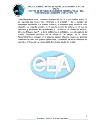UNIDAD ADMINISTRATIVA ESPECIAL DE AERONAUTICA CIVIL 
UAEAC 
CENTRO DE ESTUDIOS DE CIENCIAS AERONAUTICAS - CEA 
INVESTIGACIONES ACADÉMICAS AERONÁUTICAS - IAA 
Colombia en este tema, presentar una compilación de la información acerca de 
las especies que hacen más vulnerable a la aviación y dar a conocer las 
estrategias existentes que suelen utilizarse actualmente para minimizar esta 
situación. La segunda sección, es el estudio técnico del sistema en el cual se 
identifican y establecen los requerimientos necesarios de diseño del vehículo 
aéreo no tripulado (UAV) y de la plataforma de detección, con el propósito de 
obtener resultados positivos en la mitigación del peligro de la fauna. 
Adicionalmente se incluyen en la segunda sección algunos estudios de posibles 
problemas técnicos que puedan presentarse. Finalmente, la tercera sección del 
estudio es el financiero y estudio costo-beneficio a través del tiempo. 
7 
Hacia una Cultura de la Investigación 
 