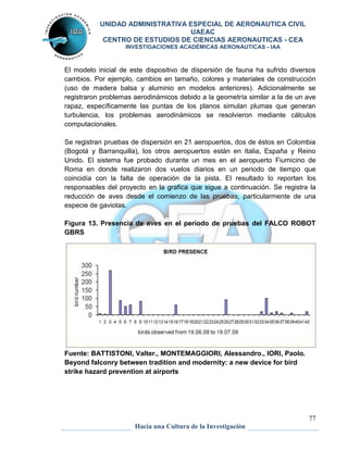 UNIDAD ADMINISTRATIVA ESPECIAL DE AERONAUTICA CIVIL 
UAEAC 
CENTRO DE ESTUDIOS DE CIENCIAS AERONAUTICAS - CEA 
INVESTIGACIONES ACADÉMICAS AERONÁUTICAS - IAA 
El modelo inicial de este dispositivo de dispersión de fauna ha sufrido diversos 
cambios. Por ejemplo, cambios en tamaño, colores y materiales de construcción 
(uso de madera balsa y aluminio en modelos anteriores). Adicionalmente se 
registraron problemas aerodinámicos debido a la geometría similar a la de un ave 
rapaz, específicamente las puntas de los planos simulan plumas que generan 
turbulencia, los problemas aerodinámicos se resolvieron mediante cálculos 
computacionales. 
Se registran pruebas de dispersión en 21 aeropuertos, dos de éstos en Colombia 
(Bogotá y Barranquilla), los otros aeropuertos están en Italia, España y Reino 
Unido. El sistema fue probado durante un mes en el aeropuerto Fiumicino de 
Roma en donde realizaron dos vuelos diarios en un periodo de tiempo que 
coincidía con la falta de operación de la pista. El resultado lo reportan los 
responsables del proyecto en la grafica que sigue a continuación. Se registra la 
reducción de aves desde el comienzo de las pruebas, particularmente de una 
especie de gaviotas. 
Figura 13. Presencia de aves en el periodo de pruebas del FALCO ROBOT 
GBRS 
77 
Fuente: BATTISTONI, Valter., MONTEMAGGIORI, Alessandro., IORI, Paolo. 
Beyond falconry between tradition and modernity: a new device for bird 
strike hazard prevention at airports 
Hacia una Cultura de la Investigación 
 
