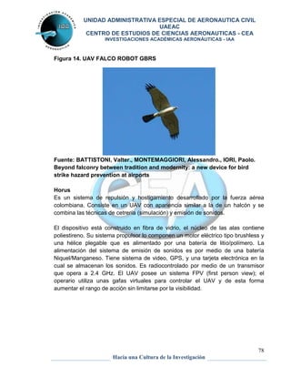 UNIDAD ADMINISTRATIVA ESPECIAL DE AERONAUTICA CIVIL 
UAEAC 
CENTRO DE ESTUDIOS DE CIENCIAS AERONAUTICAS - CEA 
INVESTIGACIONES ACADÉMICAS AERONÁUTICAS - IAA 
Horus 
Es un sistema de repulsión y hostigamiento desarrollado por la fuerza aérea 
colombiana. Consiste en un UAV con apariencia similar a la de un halcón y se 
combina las técnicas de cetrería (simulación) y emisión de sonidos. 
El dispositivo está construido en fibra de vidrio, el núcleo de las alas contiene 
poliestireno. Su sistema propulsor lo componen un motor eléctrico tipo brushless y 
una hélice plegable que es alimentado por una batería de litio/polímero. La 
alimentación del sistema de emisión de sonidos es por medio de una batería 
Niquel/Manganeso. Tiene sistema de video, GPS, y una tarjeta electrónica en la 
cual se almacenan los sonidos. Es radiocontrolado por medio de un transmisor 
que opera a 2.4 GHz. El UAV posee un sistema FPV (first person view); el 
operario utiliza unas gafas virtuales para controlar el UAV y de esta forma 
aumentar el rango de acción sin limitarse por la visibilidad. 
78 
Figura 14. UAV FALCO ROBOT GBRS 
Fuente: BATTISTONI, Valter., MONTEMAGGIORI, Alessandro., IORI, Paolo. 
Beyond falconry between tradition and modernity: a new device for bird 
strike hazard prevention at airports 
Hacia una Cultura de la Investigación 
 