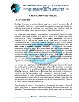 UNIDAD ADMINISTRATIVA ESPECIAL DE AERONAUTICA CIVIL 
UAEAC 
CENTRO DE ESTUDIOS DE CIENCIAS AERONAUTICAS - CEA 
INVESTIGACIONES ACADÉMICAS AERONÁUTICAS - IAA 
8 
1. PLANTEAMIENTO DEL PROBLEMA 
Hacia una Cultura de la Investigación 
1.1. ANTECEDENTES 
El peligro de la fauna se evidenció desde los primeros años de la aviación. Con el 
aumento de los accidentes e incidentes aéreos causados por este tipo situaciones, 
múltiples organismos y entidades han encaminado sus esfuerzos hacia la 
mitigación del peligro que la fauna ocasiona en las actividades aéreas. 
Las autoridades aeronáuticas y organizaciones independientes han encaminado 
esfuerzos para mitigar el peligro de la fauna por medio de la creación de comités 
especializados, como: International Bird Strike Committee; Asociación 
voluntaria con el propósito de mejorar la seguridad aérea por medio de la 
transferencia de conocimiento relacionado al peligro de la fauna. Este comité lo 
conforman personas de organizaciones comprometidas con la seguridad aérea. El 
Bird Strike Committee Canada; encargado de organizar importantes 
conferencias acerca del peligro de la fauna, para el año 2009 se han realizado 11 
reuniones entre los comités del peligro de la fauna de Estados Unidos y Canadá 
dando como resultado importantes avances científicos y tecnológicos que generan 
recomendaciones para manejar el peligro de la fauna. Bird Strike Committee 
Germany; se fundó el 30 de Julio de 1964, es una organización sin ánimo de lucro 
que se rige por las regulaciones alemanas y por recomendaciones de 
organizaciones internacionales de aviación. 
Los comités que acaban de ser nombrados son algunos ejemplos a nivel mundial 
que contribuyen a la reducción del peligro de la fauna. En el contexto nacional se 
creó en el año 2003 el comité nacional interinstitucional para la prevención 
del peligro aviario y de la fauna en Colombia. Este comité está constituido por 
miembros de la Aeronáutica civil, instituciones gubernamentales y no 
gubernamentales, su misión primordial es generar normas, directrices y acciones 
encaminadas para reducir el número de impactos entre la fauna y aeronaves ya 
sea por medio de programas de capacitación o el diseño de estrategias o métodos 
de control como la dispersión de la fauna. 
Dejando atrás los comités y organizaciones, el desarrollo técnico para mitigar el 
peligro de la fauna se ha evidenciado con el uso de diferentes herramientas de 
dispersión. Particularmente se crearon modelos de aeronaves para la dispersión 
 