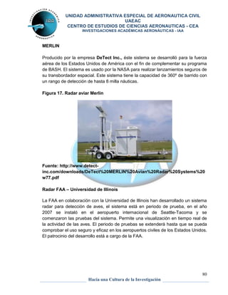 UNIDAD ADMINISTRATIVA ESPECIAL DE AERONAUTICA CIVIL 
UAEAC 
CENTRO DE ESTUDIOS DE CIENCIAS AERONAUTICAS - CEA 
INVESTIGACIONES ACADÉMICAS AERONÁUTICAS - IAA 
80 
Hacia una Cultura de la Investigación 
MERLIN 
Producido por la empresa DeTect Inc., éste sistema se desarrolló para la fuerza 
aérea de los Estados Unidos de América con el fin de complementar su programa 
de BASH. El sistema es usado por la NASA para realizar lanzamientos seguros de 
su transbordador espacial. Este sistema tiene la capacidad de 360º de barrido con 
un rango de detección de hasta 8 milla náuticas. 
Figura 17. Radar aviar Merlin 
Fuente: http://www.detect-inc. 
com/downloads/DeTect%20MERLIN%20Avian%20Radar%20Systems%20 
w77.pdf 
Radar FAA – Universidad de Illinois 
La FAA en colaboración con la Universidad de Illinois han desarrollado un sistema 
radar para detección de aves, el sistema está en periodo de prueba, en el año 
2007 se instaló en el aeropuerto internacional de Seattle-Tacoma y se 
comenzaron las pruebas del sistema. Permite una visualización en tiempo real de 
la actividad de las aves. El periodo de pruebas se extenderá hasta que se pueda 
comprobar el uso seguro y eficaz en los aeropuertos civiles de los Estados Unidos. 
El patrocinio del desarrollo está a cargo de la FAA. 
 