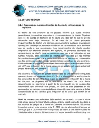 UNIDAD ADMINISTRATIVA ESPECIAL DE AERONAUTICA CIVIL 
UAEAC 
CENTRO DE ESTUDIOS DE CIENCIAS AERONAUTICAS - CEA 
INVESTIGACIONES ACADÉMICAS AERONÁUTICAS - IAA 
81 
3.2. ESTUDIO TÉCNICO 
3.2.1. Propuesta de los requerimientos de diseño del vehículo aéreo no 
Hacia una Cultura de la Investigación 
tripulado 
El diseño de una aeronave es un proceso iterativo que puede iniciarse 
generalmente por una idea innovadora o por requerimientos de diseño. El primer 
caso se da cuando al diseñador se le ocurre una idea con la cual se puede 
desarrollar una mejor aeronave. En el caso de un cliente prospecto 
(requerimientos de diseño) una agencia gubernamental o cualquier organización 
que requiera cierto tipo de aeronave establecen las características de la aeronave 
que se ajusta a sus necesidades. Los requerimientos de diseño pueden 
estipularse por diferentes sectores. Por ejemplo, los gobiernos establecen los 
requerimientos de diseño para las aeronaves que van a ser utilizadas en sus 
fuerzas militares, otros requisitos de diseños son obtenidos por los mismos 
fabricantes de aeronaves que a través de un estudio de mercado en colaboración 
con las aerolíneas pueden obtener características específicas de una aeronave. 
Enfocándose en el proyecto planteado en éste documento los requisitos de diseño 
del UAV para mitigación de la fauna surgen de un estudio del estado actual del 
peligro de la fauna en Colombia. 
De acuerdo a los estudios se percibe la necesidad de una aeronave no tripulada 
que cumpla con una misión de dispersión de vida silvestre en los alrededores de 
los aeropuertos de Colombia. Para lograr los objetivos de mitigación de la fauna 
en Colombia se proponen los requerimientos de diseño del UAV. Estos 
requerimientos se obtuvieron a partir de la investigación de los aeropuertos 
colombianos que presentan este peligro, los tipos de aves presentes en los 
aeropuertos, los métodos recomendados de dispersión para cada especie y de las 
características de los sistemas para mitigación de la fauna que existen en el 
mercado. 
Nivel de crucero: para establecer éste requisito es necesario conocer la altura 
mas critica, es decir la mayor altura en la que el UAV estará operando. Con base a 
los estudios del peligro de la fauna en Colombia se conoce que el 75% de los 
incidentes ocurren entre un rango entre 0 y 1000 pies de altura sobre el terreno, se 
concluye que el UAV debe estar en capacidad de operar a una altitud crucero de 
1000 pies sobre el terreno del aeropuerto con mayor elevación en Colombia y con 
 