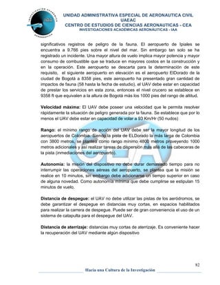 UNIDAD ADMINISTRATIVA ESPECIAL DE AERONAUTICA CIVIL 
UAEAC 
CENTRO DE ESTUDIOS DE CIENCIAS AERONAUTICAS - CEA 
INVESTIGACIONES ACADÉMICAS AERONÁUTICAS - IAA 
significativos registros de peligro de la fauna. El aeropuerto de Ipiales se 
encuentra a 9.766 pies sobre el nivel del mar. Sin embargo tan solo se ha 
registrado un incidente. Una mayor altura de vuelo implica mayor potencia y mayor 
consumo de combustible que se traduce en mayores costos en la construcción y 
en la operación. Este aeropuerto se descarta para la determinación de este 
requisito, el siguiente aeropuerto en elevación es el aeropuerto ElDorado de la 
ciudad de Bogotá a 8358 pies, este aeropuerto ha presentado gran cantidad de 
impactos de fauna (58 hasta la fecha de estudio), el UAV debe estar en capacidad 
de prestar los servicios en esta zona, entonces el nivel crucero se establece en 
9358 ft que equivalen a la altura de Bogotá más los 1000 pies del rango de altitud. 
Velocidad máxima: El UAV debe poseer una velocidad que le permita resolver 
rápidamente la situación de peligro generada por la fauna. Se establece que por lo 
menos el UAV debe estar en capacidad de volar a 93 Km/Hr (50 nudos) 
Rango: el mínimo rango de acción del UAV debe ser la mayor longitud de los 
aeropuertos de Colombia. Siendo la pista de ELDorado la más larga de Colombia 
con 3800 metros, se plantea como rango mínimo 4800 metros proveyendo 1000 
metros adicionales y así realizar tareas de dispersión más allá de las cabeceras de 
la pista (inmediaciones del aeropuerto). 
Autonomía: la misión del dispositivo no debe durar demasiado tiempo para no 
interrumpir las operaciones aéreas del aeropuerto, se plantea que la misión se 
realice en 10 minutos, sin embargo debe adicionarse un tiempo superior en caso 
de alguna novedad. Como autonomía mínima que debe cumplirse se estipulan 15 
minutos de vuelo. 
Distancia de despegue: el UAV no debe utilizar las pistas de los aeródromos, se 
debe garantizar el despegue en distancias muy cortas, en espacios habilitados 
para realizar la carrera de despegue. Puede ser de gran conveniencia el uso de un 
sistema de catapulta para el despegue del UAV. 
Distancia de aterrizaje: distancias muy cortas de aterrizaje. Es conveniente hacer 
la recuperación del UAV mediante algún dispositivo 
82 
Hacia una Cultura de la Investigación 
 