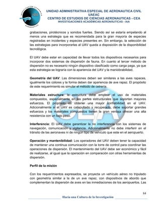 UNIDAD ADMINISTRATIVA ESPECIAL DE AERONAUTICA CIVIL 
UAEAC 
CENTRO DE ESTUDIOS DE CIENCIAS AERONAUTICAS - CEA 
INVESTIGACIONES ACADÉMICAS AERONÁUTICAS - IAA 
grabaciones, pirotécnicos y sonidos fuertes. Siendo así se estaría empelando al 
menos una estrategia que es recomendada para la gran mayoría de especies 
registradas en incidentes y especies presentes en. Sin embargo, la selección de 
las estrategias para incorporarlas al UAV queda a disposición de la disponibilidad 
tecnológica. 
El UAV debe estar en capacidad de llevar todos los dispositivos necesarios para 
incorporar dos sistemas de dispersión de fauna. En cuanto al tercer método de 
dispersión no es necesario ningún dispositivo clasificado como carga paga, ya que 
esta estrategia se lograría con la apariencia del UAV y la maniobrabilidad. 
Geometría del UAV: Las dimensiones deben ser similares a las aves rapaces, 
igualmente los colores y la forma deben dar apariencia de ave rapaz. El propósito 
de este requerimiento es simular el método de cetrería. 
Materiales estructura: la estructura debe emplear el uso de materiales 
compuestos, especialmente en las partes estructurales que soportan mayores 
esfuerzos. El propósito es obtener una mayor confiabilidad en el UAV. 
Adicionalmente si el UAV es catapultado y recuperado, debe soportar grandes 
esfuerzos y los materiales compuestos tienen la gran ventaja ofrecer una alta 
resistencia con un bajo peso. 
Interferencia: El UAV debe garantizar la no interferencia con los sistemas de 
navegación, comunicación y vigilancia. Adicionalmente no debe interferir en el 
tránsito de las aeronaves ni de ningún tipo de vehículo que este en el aeropuerto. 
Operación y mantenibilidad: Los operadores del UAV deben tener la capacidad 
de mantener una continua comunicación con la torre de control para coordinar las 
operaciones de dispersión. El mantenimiento del UAV debe ser económico y fácil 
de realizarse, al igual que la operación en comparación con otras herramientas de 
dispersión. 
84 
Hacia una Cultura de la Investigación 
Perfil de la misión 
Con los requerimientos expresados, se proyecta un vehículo aéreo no tripulado 
con geometría similar a la de un ave rapaz, con dispositivos de abordo que 
complementan la dispersión de aves en las inmediaciones de los aeropuertos. Las 
 