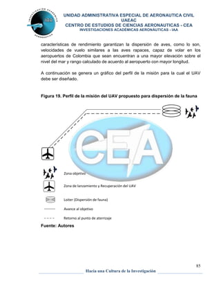 UNIDAD ADMINISTRATIVA ESPECIAL DE AERONAUTICA CIVIL 
UAEAC 
CENTRO DE ESTUDIOS DE CIENCIAS AERONAUTICAS - CEA 
INVESTIGACIONES ACADÉMICAS AERONÁUTICAS - IAA 
características de rendimiento garantizan la dispersión de aves, como lo son, 
velocidades de vuelo similares a las aves rapaces, capaz de volar en los 
aeropuertos de Colombia que sean encuentran a una mayor elevación sobre el 
nivel del mar y rango calculado de acuerdo al aeropuerto con mayor longitud. 
A continuación se genera un gráfico del perfil de la misión para la cual el UAV 
debe ser diseñado. 
Figura 19. Perfil de la misión del UAV propuesto para dispersión de la fauna 
85 
Avance al objetivo 
Hacia una Cultura de la Investigación 
Zona objetivo 
Zona de lanzamiento y Recuperación del UAV 
Loiter (Dispersión de fauna) 
Retorno al punto de aterrizaje 
Fuente: Autores 
 