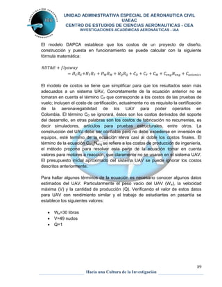 UNIDAD ADMINISTRATIVA ESPECIAL DE AERONAUTICA CIVIL 
UAEAC 
CENTRO DE ESTUDIOS DE CIENCIAS AERONAUTICAS - CEA 
INVESTIGACIONES ACADÉMICAS AERONÁUTICAS - IAA 
El modelo DAPCA establece que los costos de un proyecto de diseño, 
construcción y puesta en funcionamiento se puede calcular con la siguiente 
fórmula matemática: 
El modelo de costos se tiene que simplificar para que los resultados sean más 
adecuados a un sistema UAV, Concretamente de la ecuación anterior no se 
tomaran en cuenta el término CF que corresponde a los costos de las pruebas de 
vuelo; incluyen el costo de certificación, actualmente no es requisito la certificación 
de la aeronavegabilidad de los UAV para poder operarlos en 
Colombia. El término CD se ignorará, éstos son los costos derivados del soporte 
del desarrollo, en otras palabras son los costos de fabricación no recurrentes, es 
decir simuladores, artículos para pruebas estructurales, entre otros. La 
construcción del UAV debe ser confiable pero no debe excederse en inversión de 
equipos, esté termino de la ecuación eleva casi al doble los costos finales. El 
término de la ecuación CengNeng se refiere a los costos de producción de ingeniería, 
el método propone para resolver esta parte de la ecuación tomar en cuenta 
valores para motores a reacción, que claramente no se usaran en el sistema UAV. 
El presupuesto inicial aproximado del sistema UAV se puede ignorar los costos 
descritos anteriormente. 
Para hallar algunos términos de la ecuación es necesario conocer algunos datos 
estimados del UAV. Particularmente el peso vacio del UAV (We), la velocidad 
máxima (V) y la cantidad de producción (Q). Verificando el valor de estos datos 
para UAV con rendimiento similar y el trabajo de estudiantes en pasantía se 
establece los siguientes valores: 
89 
Hacia una Cultura de la Investigación 
 We=30 libras 
 V=49 nudos 
 Q=1 
 