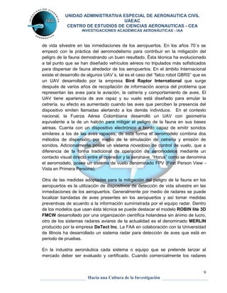 UNIDAD ADMINISTRATIVA ESPECIAL DE AERONAUTICA CIVIL 
UAEAC 
CENTRO DE ESTUDIOS DE CIENCIAS AERONAUTICAS - CEA 
INVESTIGACIONES ACADÉMICAS AERONÁUTICAS - IAA 
de vida silvestre en las inmediaciones de los aeropuertos. En los años 70´s se 
empezó con la práctica del aeromodelismo para contribuir en la mitigación del 
peligro de la fauna demostrando un buen resultado. Ésta técnica ha evolucionado 
a tal punto que se han diseñado vehículos aéreos no tripulados más sofisticados 
para dispersar de fauna alrededor de los aeropuertos. En el ámbito Internacional 
existe el desarrollo de algunos UAV´s, tal es el caso del “falco robot GBRS” que es 
un UAV desarrollado por la empresa Bird Raptor International que surge 
después de varios años de recopilación de información acerca del problema que 
representan las aves para la aviación, la cetrería y comportamiento de aves. El 
UAV tiene apariencia de ave rapaz y su vuelo está diseñado para emular la 
cetrería, su efecto es aumentado cuando las aves que perciben la presencia del 
dispositivo emiten llamadas alertando a los demás individuos. En el contexto 
nacional, la Fuerza Aérea Colombiana desarrolló un UAV con geometría 
equivalente a la de un halcón para mitigar el peligro de la fauna en sus bases 
aéreas. Cuenta con un dispositivo electrónico a bordo capaz de emitir sonidos 
similares a los de las aves rapaces, de esta forma el aeromodelo combina dos 
métodos de dispersión; por medio de la simulación de cetrería y emisión de 
sonidos. Adicionalmente posee un sistema novedoso de control de vuelo, que a 
diferencia de la forma tradicional de operación de aeromodelos mediante un 
contacto visual directo entre el operador y la aeronave, “Horus” como se denomina 
el aeromodelo, posee un sistema de vuelo denominado FPV (First Person View - 
Vista en Primera Persona). 
Otra de las medidas adoptadas para la mitigación del peligro de la fauna en los 
aeropuertos es la utilización de dispositivos de detección de vida silvestre en las 
inmediaciones de los aeropuertos. Generalmente por medio de radares se puede 
localizar bandadas de aves presentes en los aeropuertos y así tomar medidas 
preventivas de acuerdo a la información suministrada por el equipo radar. Dentro 
de los modelos que usan ésta técnica se puede destacar el modelo ROBIN lite 3D 
FMCW desarrollado por una organización científica holandesa sin ánimo de lucro, 
otro de los sistemas radares aviares de la actualidad es el denominado MERLIN 
producido por la empresa DeTect Inc. La FAA en colaboración con la Universidad 
de Illinois ha desarrollado un sistema radar para detección de aves que está en 
periodo de pruebas. 
En la industria aeronáutica cada sistema o equipo que se pretende lanzar al 
mercado deber ser evaluado y certificado. Cuando comercialmente los radares 
9 
Hacia una Cultura de la Investigación 
 