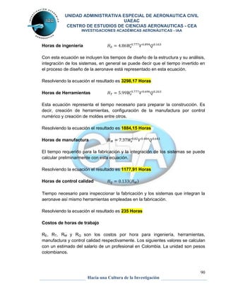 UNIDAD ADMINISTRATIVA ESPECIAL DE AERONAUTICA CIVIL 
UAEAC 
CENTRO DE ESTUDIOS DE CIENCIAS AERONAUTICAS - CEA 
INVESTIGACIONES ACADÉMICAS AERONÁUTICAS - IAA 
90 
Hacia una Cultura de la Investigación 
Horas de ingeniería 
Con esta ecuación se incluyen los tiempos de diseño de la estructura y su análisis, 
integración de los sistemas, en general se puede decir que el tiempo invertido en 
el proceso de diseño de la aeronave está representado en esta ecuación. 
Resolviendo la ecuación el resultado es 3298,17 Horas 
Horas de Herramientas 
Esta ecuación representa el tiempo necesario para preparar la construcción. Es 
decir, creación de herramientas, configuración de la manufactura por control 
numérico y creación de moldes entre otros. 
Resolviendo la ecuación el resultado es 1884,15 Horas 
Horas de manufactura 
El tiempo requerido para la fabricación y la integración de los sistemas se puede 
calcular preliminarmente con esta ecuación. 
Resolviendo la ecuación el resultado es 1177,91 Horas 
Horas de control calidad ( ) 
Tiempo necesario para inspeccionar la fabricación y los sistemas que integran la 
aeronave así mismo herramientas empleadas en la fabricación. 
Resolviendo la ecuación el resultado es 235 Horas 
Costos de horas de trabajo 
RE, RT, RM y RQ son los costos por hora para ingeniería, herramientas, 
manufactura y control calidad respectivamente. Los siguientes valores se calculan 
con un estimado del salario de un profesional en Colombia. La unidad son pesos 
colombianos. 
 