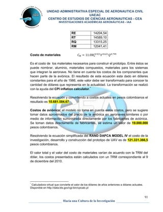 UNIDAD ADMINISTRATIVA ESPECIAL DE AERONAUTICA CIVIL 
UAEAC 
CENTRO DE ESTUDIOS DE CIENCIAS AERONAUTICAS - CEA 
INVESTIGACIONES ACADÉMICAS AERONÁUTICAS - IAA 
91 
RE 14204,54 
RT 14589,10 
RQ 13315,25 
RM 12041,41 
Hacia una Cultura de la Investigación 
Costo de materiales 
Es el costo de los materiales necesarios para construir el prototipo. Entre éstos se 
puede nombrar, aluminio, materiales compuestos, materiales para los sistemas 
que integran la aeronave. No tiene en cuenta los costos de los componentes que 
hacen parte de la aviónica. El resultado de esta ecuación esta dado en dólares 
constantes para el año de 1986, este valor debe ser transformado para conocer la 
cantidad de dólares que representa en la actualidad. La transformación se realizó 
con la ayuda del CPI inflation calculator.* 
Resolviendo la ecuación y convirtiendo a costos actuales en pesos colombianos el 
resultado es 10.681.584,67 
Costos de aviónica: el modelo no toma en cuenta estos costos, pero se sugiere 
tomar datos aproximados del precio de la aviónica en aeronaves similares o por 
medio de información suministrada directamente por los fabricantes de aviónica. 
Se toman datos directamente de fabricantes, se estima un valor de 19.000.000 
pesos colombianos. 
Resolviendo la ecuación simplificada del RAND DAPCA MODEL IV el costo de la 
investigación, desarrollo y construcción del prototipo de UAV es de 121.331.366,5 
pesos colombianos. 
El valor total y el valor del costo de materiales varían de acuerdo con la TRM del 
dólar, los costos presentados están calculados con un TRM correspondiente al 9 
de diciembre del 2010. 
* Calculadora virtual que convierte el valor de los dólares de años anteriores a dólares actuales. 
Disponible en http://data.bls.gov/cgi-bin/cpicalc.pl 
 