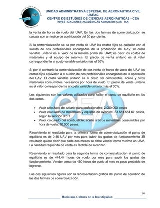 UNIDAD ADMINISTRATIVA ESPECIAL DE AERONAUTICA CIVIL 
UAEAC 
CENTRO DE ESTUDIOS DE CIENCIAS AERONAUTICAS - CEA 
INVESTIGACIONES ACADÉMICAS AERONÁUTICAS - IAA 
la venta de horas de vuelo del UAV. En las dos formas de comercialización se 
calcula con un índice de contribución del 30 por ciento. 
Si la comercialización se da por venta de UAV los costos fijos se calculan con el 
sueldo de dos profesionales encargados de la producción del UAV, el costo 
variable unitario es el valor de la materia prima del UAV; es decir los costos de 
materiales y el equipo de aviónica. El precio de venta unitario es el valor 
correspondiente al costo variable unitario más el 30% 
Si por el contrario la comercialización de por venta de horas de vuelo del UAV los 
costos fijos equivalen a el sueldo de dos profesionales encargados de la operación 
del UAV. El costo variable unitario es el costo del combustible, aceite y otros 
materiales consumibles necesarios por hora de vuelo. El precio de venta unitario 
es el valor correspondiente al costo variable unitario más el 30%. 
Los siguientes son los valores utilizados para hallar el punto de equilibrio en los 
dos casos. 
 Valor calculado del salario para profesionales: 2.000.000 pesos 
 Valor calculado de materiales y equipos de aviónica: 33.681.584,67 pesos, 
 Valor calculado del combustible, aceite y otros materiales consumibles por 
Resolviendo el resultado para la primera forma de comercialización el punto de 
equilibrio es de 0,45 UAV por mes para cubrir los gastos de funcionamiento .El 
resultado quiere decir que cada dos meses se debe vender como mínimo un UAV. 
La cantidad requerida de venta es factible de alcanzar. 
Resolviendo el resultado para la segunda forma de comercialización el punto de 
equilibrio es de 444,44 horas de vuelo por mes para suplir los gastos de 
funcionamiento. Vender cerca de 450 horas de vuelo al mes es poco probable de 
lograrse. 
Las dos siguientes figuras son la representación grafica del punto de equilibrio de 
las dos formas de comercialización. 
96 
según la sección 3.3.1 
hora de vuelo: 30.000 pesos. 
Hacia una Cultura de la Investigación 
 