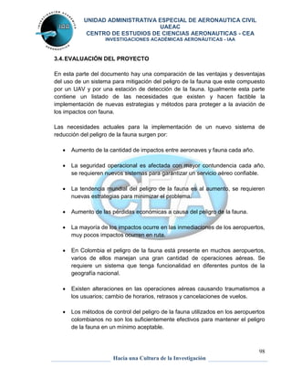 UNIDAD ADMINISTRATIVA ESPECIAL DE AERONAUTICA CIVIL 
UAEAC 
CENTRO DE ESTUDIOS DE CIENCIAS AERONAUTICAS - CEA 
INVESTIGACIONES ACADÉMICAS AERONÁUTICAS - IAA 
En esta parte del documento hay una comparación de las ventajas y desventajas 
del uso de un sistema para mitigación del peligro de la fauna que este compuesto 
por un UAV y por una estación de detección de la fauna. Igualmente esta parte 
contiene un listado de las necesidades que existen y hacen factible la 
implementación de nuevas estrategias y métodos para proteger a la aviación de 
los impactos con fauna. 
Las necesidades actuales para la implementación de un nuevo sistema de 
reducción del peligro de la fauna surgen por: 
 La seguridad operacional es afectada con mayor contundencia cada año, 
 La tendencia mundial del peligro de la fauna es al aumento, se requieren 
 La mayoría de los impactos ocurre en las inmediaciones de los aeropuertos, 
 En Colombia el peligro de la fauna está presente en muchos aeropuertos, 
varios de ellos manejan una gran cantidad de operaciones aéreas. Se 
requiere un sistema que tenga funcionalidad en diferentes puntos de la 
geografía nacional. 
 Existen alteraciones en las operaciones aéreas causando traumatismos a 
 Los métodos de control del peligro de la fauna utilizados en los aeropuertos 
colombianos no son los suficientemente efectivos para mantener el peligro 
de la fauna en un mínimo aceptable. 
98 
3.4. EVALUACIÓN DEL PROYECTO 
 Aumento de la cantidad de impactos entre aeronaves y fauna cada año. 
se requieren nuevos sistemas para garantizar un servicio aéreo confiable. 
nuevas estrategias para minimizar el problema. 
 Aumento de las pérdidas económicas a causa del peligro de la fauna. 
muy pocos impactos ocurren en ruta. 
los usuarios; cambio de horarios, retrasos y cancelaciones de vuelos. 
Hacia una Cultura de la Investigación 
 