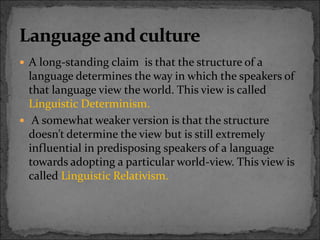  A long-standing claim is that the structure of a
language determines the way in which the speakers of
that language view the world. This view is called
Linguistic Determinism.
 A somewhat weaker version is that the structure
doesn’t determine the view but is still extremely
influential in predisposing speakers of a language
towards adopting a particular world-view. This view is
called Linguistic Relativism.
 
