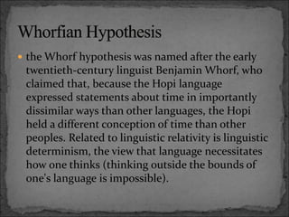  the Whorf hypothesis was named after the early
twentieth-century linguist Benjamin Whorf, who
claimed that, because the Hopi language
expressed statements about time in importantly
dissimilar ways than other languages, the Hopi
held a different conception of time than other
peoples. Related to linguistic relativity is linguistic
determinism, the view that language necessitates
how one thinks (thinking outside the bounds of
one's language is impossible).
 
