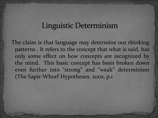 The claim is that language may determine our thinking
patterns . It refers to the concept that what is said, has
only some effect on how concepts are recognized by
the mind. This basic concept has been broken down
even further into “strong” and “weak” determinism
(The Sapir-Whorf Hypotheses, 2002, p.1
 