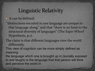  it can be defined:
“distinctions encoded in one language are unique to
that language along,” and that “there is no limit to the
structural diversity of languages” (The Sapir-Whorf
Hypothesis, p.1).
The claim is that different languages view the world
differently.
This view of cognition can be more simply defined as
meaning:
the language which one is brought up in (socially exposed
to and taught) is the language that that person will think
and perceive the world in
 