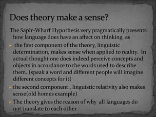 The Sapir-Wharf Hypothesis very pragmatically presents
how language does have an affect on thinking as
 the first component of the theory, linguistic
determination, makes sense when applied to reality. In
actual thought one does indeed perceive concepts and
objects in accordance to the words used to describe
them. (speak a word and different people will imagine
different concepts for it)
 the second component , linguistic relativity also makes
sense(old homes example)
 The theory gives the reason of why all languages do
not translate to each other
 