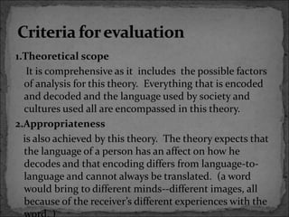 1.Theoretical scope
It is comprehensive as it includes the possible factors
of analysis for this theory. Everything that is encoded
and decoded and the language used by society and
cultures used all are encompassed in this theory.
2.Appropriateness
is also achieved by this theory. The theory expects that
the language of a person has an affect on how he
decodes and that encoding differs from language-to-
language and cannot always be translated. (a word
would bring to different minds--different images, all
because of the receiver’s different experiences with the
 