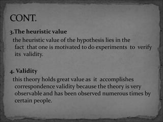 3.The heuristic value
the heuristic value of the hypothesis lies in the
fact that one is motivated to do experiments to verify
its validity.
4. Validity
this theory holds great value as it accomplishes
correspondence validity because the theory is very
observable and has been observed numerous times by
certain people.
 