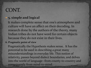  5. simple and logical
It makes complete sense that one’s atmosphere and
culture will have an affect on their decoding. In
research done by the authors of the theory, many
Indian tribes do not have word for certain objects
because they do not exist in their lives.
6. Pragmatic point of view
Pragmatically the Hypothesis makes sense. It has the
potential to be used in describing a great many
misunderstandings in everyday life. This notion of
relativity, passes beyond dialect boundaries, and delves
into the world of language--from county-to-country and
consequently from mind-to-mind.
 