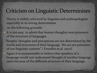 Theory is widely criticized by linguists and anthropologists
especially in its strong determinism
on the following grounds:
 It is not easy to admit that human thoughts were prisoners
of the structure of languages.
“Peoples’ thoughts and perceptions are not determined by the
words and structures of their language. We are not prisoners
of our linguistic systems” ( Fromkin et al. 2007)
 Again it is unreasonable to believe that speakers of a
language would not understand thought of another language
users because of the different structure of their language.
 
