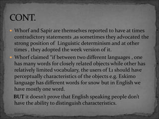  Whorf and Sapir are themselves reported to have at times
contradictory statements ,as sometimes they advocated the
strong position of Linguistic determinism and at other
times , they adopted the week version of it.
 Whorf claimed “if between two different languages , one
has many words for closely related objects while other has
relatively limited vocabulary, the users of L1 should have
perceptually characteristics of the objects e.g. Eskimo
language has different words for snow but in English we
have mostly one word.
BUT it doesn’t prove that English speaking people don’t
have the ability to distinguish characteristics.
 
