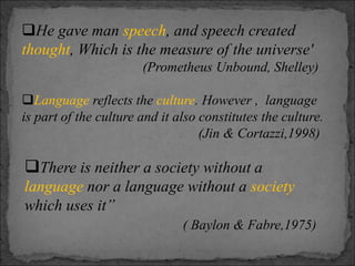 He gave man speech, and speech created
thought, Which is the measure of the universe'
(Prometheus Unbound, Shelley)
Language reflects the culture. However , language
is part of the culture and it also constitutes the culture.
(Jin & Cortazzi,1998)
There is neither a society without a
language nor a language without a society
which uses it”
( Baylon & Fabre,1975)
 