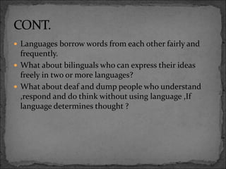  Languages borrow words from each other fairly and
frequently.
 What about bilinguals who can express their ideas
freely in two or more languages?
 What about deaf and dump people who understand
,respond and do think without using language ,If
language determines thought ?
 