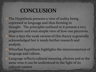  The Hypothesis presents a view of reality being
expressed in language and thus forming in
thought. The principles outlined in it present a very
pragmatic and even simple view of how one perceives.
 Now a days the weak version of this theory is generally
acknowledged but it needs further research and
analysis.
 Whorfian hypothesis highlights the interconnection of
language and culture.
 Language reflects cultural meaning ,choices and at the
same time it can be understood in the light of its
cultural context
 