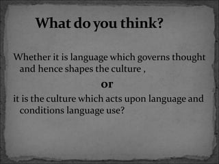 Whether it is language which governs thought
and hence shapes the culture ,
or
it is the culture which acts upon language and
conditions language use?
 