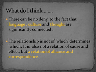 There can be no deny to the fact that
language , culture and thought are
significantly connected .
 The relationship is not of ‘which’ determines
‘which’. It is also not a relation of cause and
effect, but a relation of alliance and
correspondence.
 