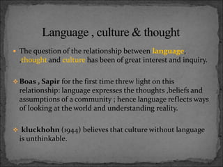  The question of the relationship between language,
,thought and culture has been of great interest and inquiry.
 Boas , Sapir for the first time threw light on this
relationship: language expresses the thoughts ,beliefs and
assumptions of a community ; hence language reflects ways
of looking at the world and understanding reality.
 kluckhohn (1944) believes that culture without language
is unthinkable.
 