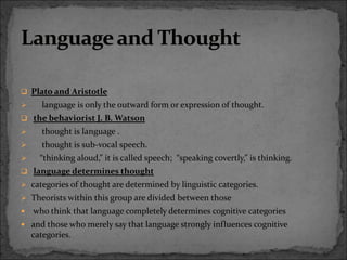  Plato and Aristotle
 language is only the outward form or expression of thought.
 the behaviorist J. B. Watson
 thought is language .
 thought is sub-vocal speech.
 “thinking aloud,” it is called speech; “speaking covertly,” is thinking.
 language determines thought
 categories of thought are determined by linguistic categories.
 Theorists within this group are divided between those
 who think that language completely determines cognitive categories
 and those who merely say that language strongly influences cognitive
categories.
 