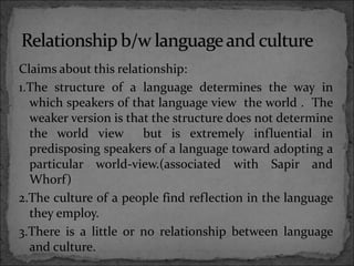 Claims about this relationship:
1.The structure of a language determines the way in
which speakers of that language view the world . The
weaker version is that the structure does not determine
the world view but is extremely influential in
predisposing speakers of a language toward adopting a
particular world-view.(associated with Sapir and
Whorf)
2.The culture of a people find reflection in the language
they employ.
3.There is a little or no relationship between language
and culture.
 