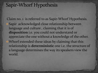 Claim no. 1 is referred to as Sapir-Whorf Hypothesis.
Sapir acknowledged close relationship between
language and culture , claiming that it is of
disposition i.e. you could not understand or
appreciate the one without a knowledge of the other.
Whorf extended these ideas by claiming that this
relationship is deterministic one i.e. the structure of
a language determines the way its speakers view the
world.
 